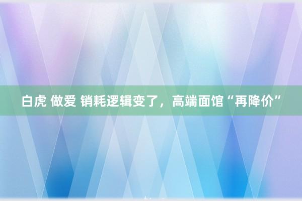 白虎 做爱 销耗逻辑变了，高端面馆“再降价”