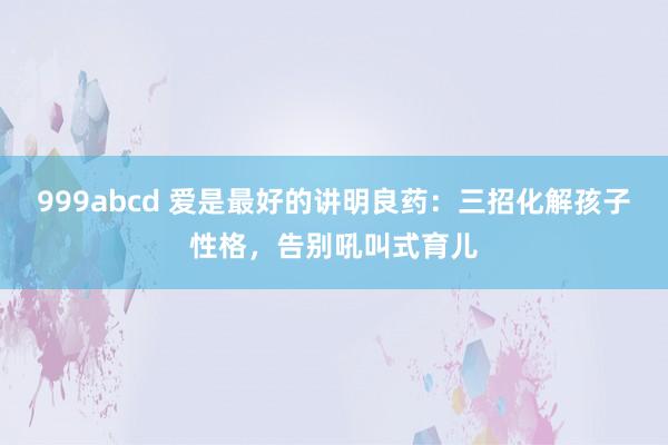 999abcd 爱是最好的讲明良药：三招化解孩子性格，告别吼叫式育儿
