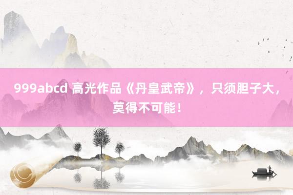 999abcd 高光作品《丹皇武帝》，只须胆子大，莫得不可能！