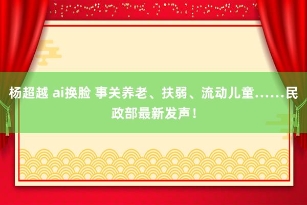 杨超越 ai换脸 事关养老、扶弱、流动儿童……民政部最新发声！