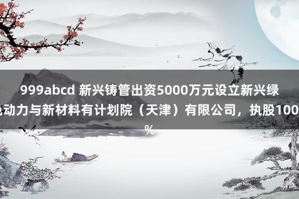999abcd 新兴铸管出资5000万元设立新兴绿色动力与新材料有计划院（天津）有限公司，执股100%