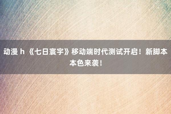 动漫 h 《七日寰宇》移动端时代测试开启！新脚本本色来袭！