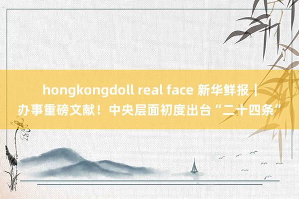hongkongdoll real face 新华鲜报｜办事重磅文献！中央层面初度出台“二十四条”
