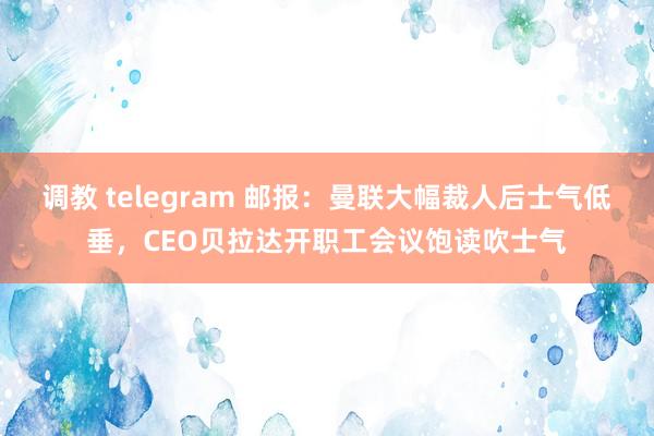 调教 telegram 邮报：曼联大幅裁人后士气低垂，CEO贝拉达开职工会议饱读吹士气
