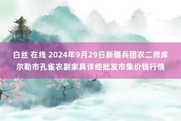 白丝 在线 2024年9月29日新疆兵团农二师库尔勒市孔雀农副家具详细批发市集价钱行情