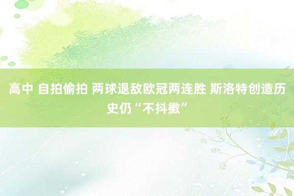 高中 自拍偷拍 两球退敌欧冠两连胜 斯洛特创造历史仍“不抖擞”
