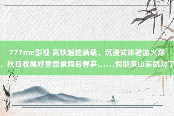 777me影视 高铁趟趟满载、沉浸式体验游火爆、秋日收尾好意思景雨后春笋……假期来山东就对了