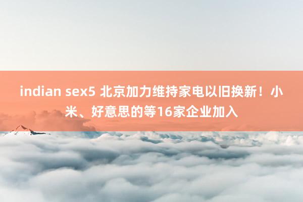 indian sex5 北京加力维持家电以旧换新！小米、好意思的等16家企业加入