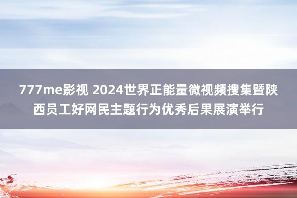 777me影视 2024世界正能量微视频搜集暨陕西员工好网民主题行为优秀后果展演举行