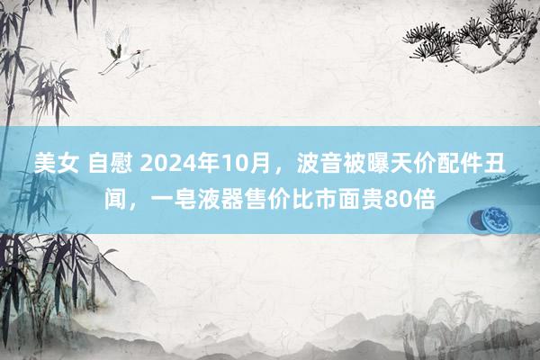 美女 自慰 2024年10月，波音被曝天价配件丑闻，一皂液器售价比市面贵80倍