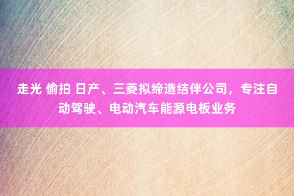 走光 偷拍 日产、三菱拟缔造结伴公司，专注自动驾驶、电动汽车能源电板业务
