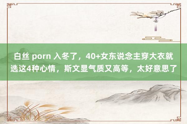 白丝 porn 入冬了，40+女东说念主穿大衣就选这4种心情，斯文显气质又高等，太好意思了