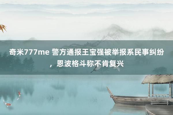 奇米777me 警方通报王宝强被举报系民事纠纷，恩波格斗称不肯复兴