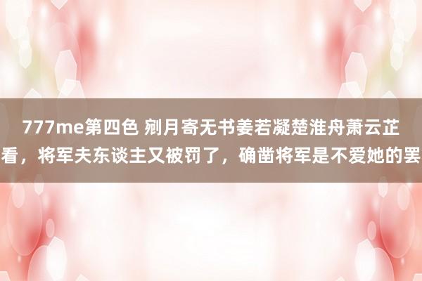 777me第四色 剜月寄无书姜若凝楚淮舟萧云芷看，将军夫东谈主又被罚了，确凿将军是不爱她的罢