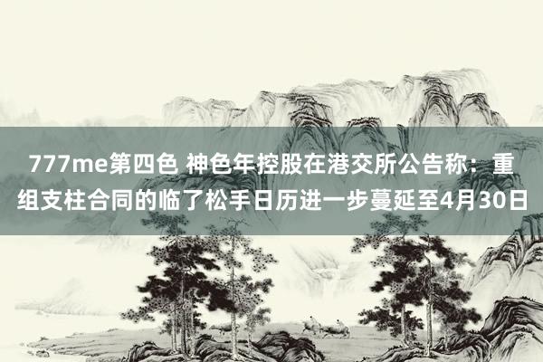777me第四色 神色年控股在港交所公告称：重组支柱合同的临了松手日历进一步蔓延至4月30日