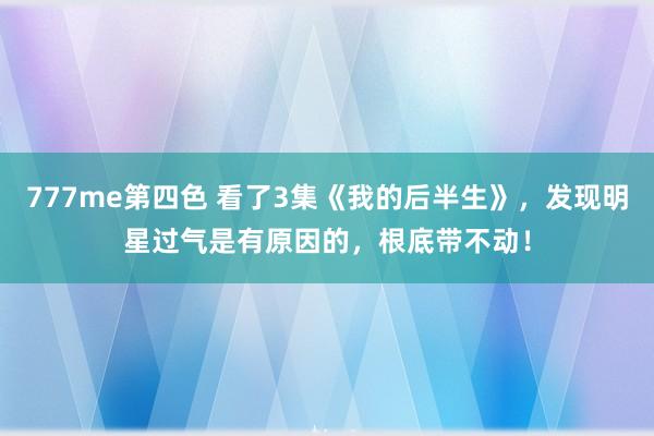 777me第四色 看了3集《我的后半生》，发现明星过气是有原因的，根底带不动！