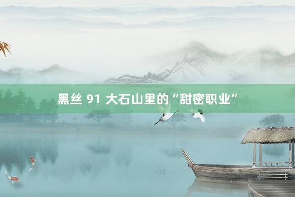 黑丝 91 大石山里的“甜密职业”