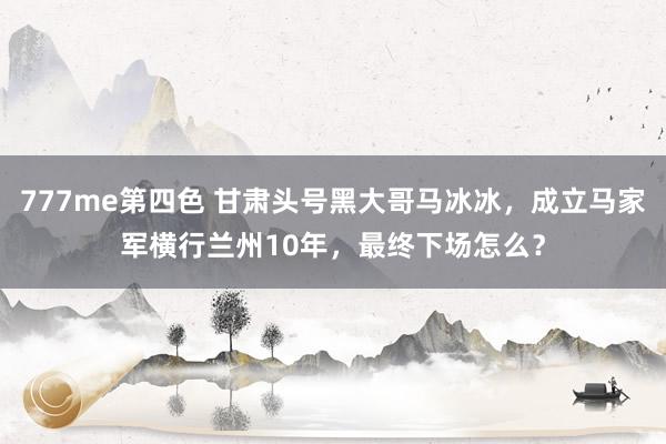 777me第四色 甘肃头号黑大哥马冰冰，成立马家军横行兰州10年，最终下场怎么？