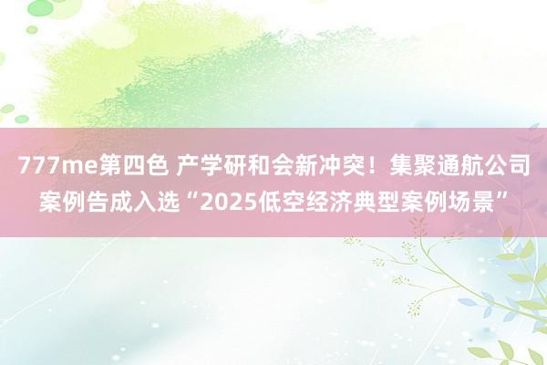 777me第四色 产学研和会新冲突！集聚通航公司案例告成入选“2025低空经济典型案例场景”