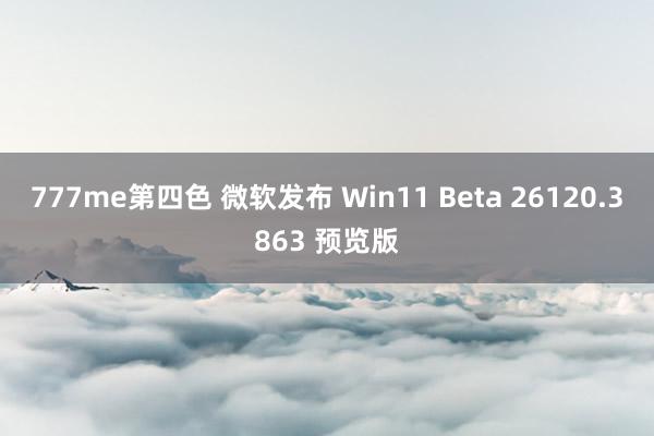 777me第四色 微软发布 Win11 Beta 26120.3863 预览版