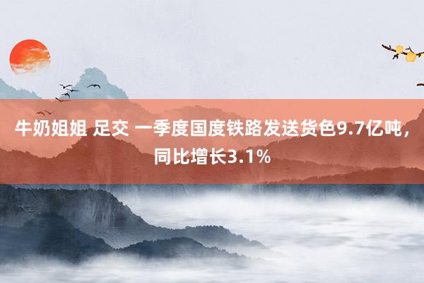 牛奶姐姐 足交 一季度国度铁路发送货色9.7亿吨，同比增长3.1%