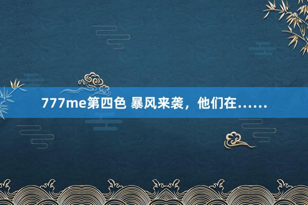 777me第四色 暴风来袭，他们在……