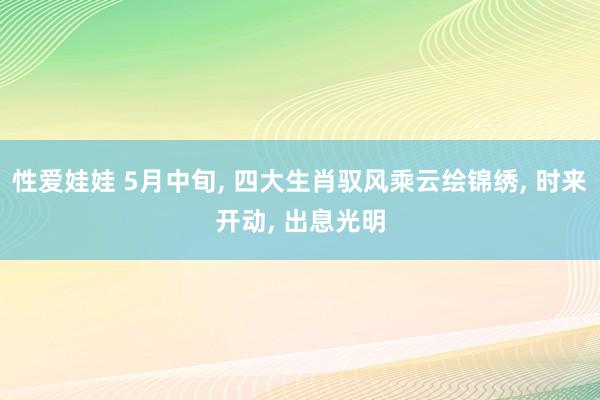 性爱娃娃 5月中旬, 四大生肖驭风乘云绘锦绣, 时来开动, 出息光明