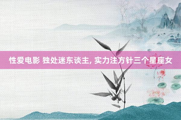 性爱电影 独处迷东谈主, 实力注方针三个星座女