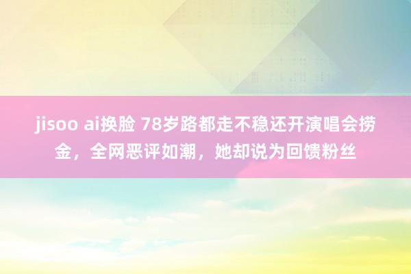 jisoo ai换脸 78岁路都走不稳还开演唱会捞金，全网恶评如潮，她却说为回馈粉丝