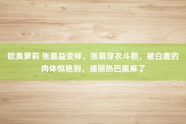 欧美萝莉 张嘉益变样，张萌穿衣斗胆，被白鹿的肉体惊艳到，迪丽热巴赢麻了