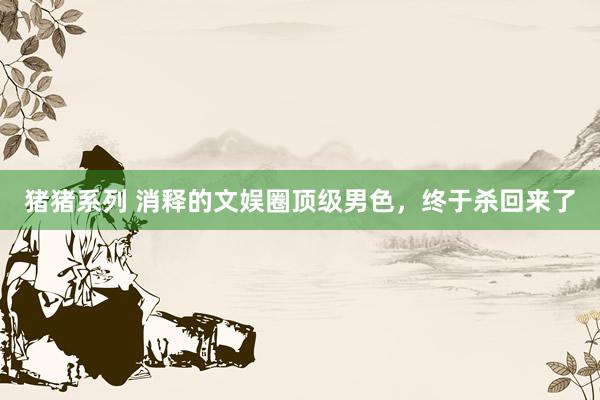 猪猪系列 消释的文娱圈顶级男色，终于杀回来了