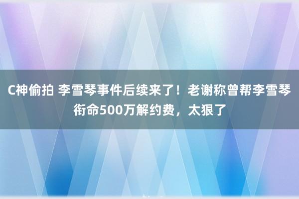 C神偷拍 李雪琴事件后续来了！老谢称曾帮李雪琴衔命500万解约费，太狠了
